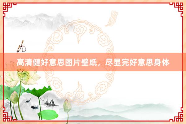 高清健好意思图片壁纸,尽显完好意思身体